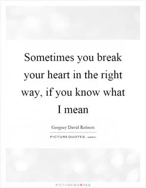 Sometimes you break your heart in the right way, if you know what I mean Picture Quote #1