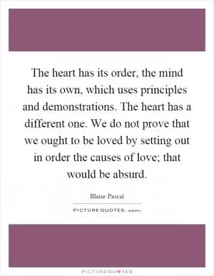 The heart has its order, the mind has its own, which uses principles and demonstrations. The heart has a different one. We do not prove that we ought to be loved by setting out in order the causes of love; that would be absurd Picture Quote #1