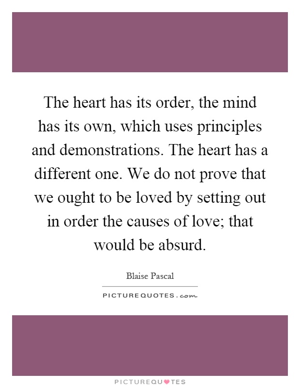 The heart has its order, the mind has its own, which uses principles and demonstrations. The heart has a different one. We do not prove that we ought to be loved by setting out in order the causes of love; that would be absurd Picture Quote #1