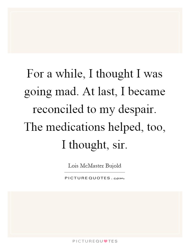 For a while, I thought I was going mad. At last, I became reconciled to my despair. The medications helped, too, I thought, sir Picture Quote #1