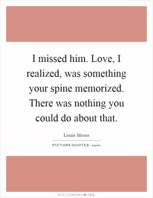 I missed him. Love, I realized, was something your spine memorized. There was nothing you could do about that Picture Quote #1