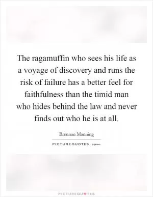 The ragamuffin who sees his life as a voyage of discovery and runs the risk of failure has a better feel for faithfulness than the timid man who hides behind the law and never finds out who he is at all Picture Quote #1