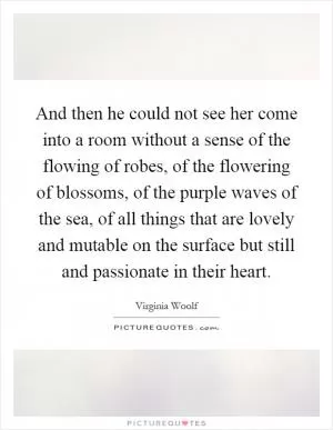 And then he could not see her come into a room without a sense of the flowing of robes, of the flowering of blossoms, of the purple waves of the sea, of all things that are lovely and mutable on the surface but still and passionate in their heart Picture Quote #1