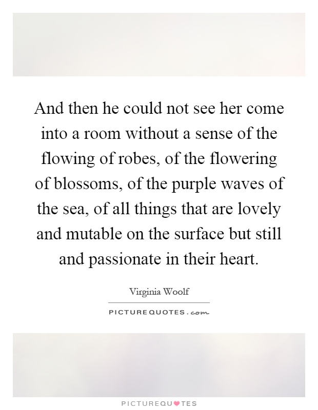 And then he could not see her come into a room without a sense of the flowing of robes, of the flowering of blossoms, of the purple waves of the sea, of all things that are lovely and mutable on the surface but still and passionate in their heart Picture Quote #1