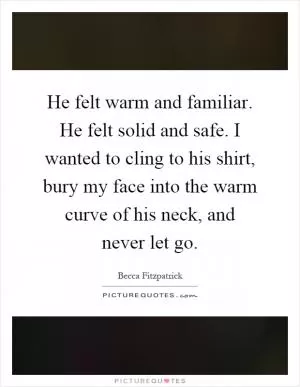 He felt warm and familiar. He felt solid and safe. I wanted to cling to his shirt, bury my face into the warm curve of his neck, and never let go Picture Quote #1