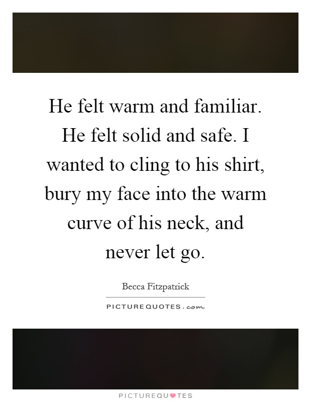 He felt warm and familiar. He felt solid and safe. I wanted to cling to his shirt, bury my face into the warm curve of his neck, and never let go Picture Quote #1