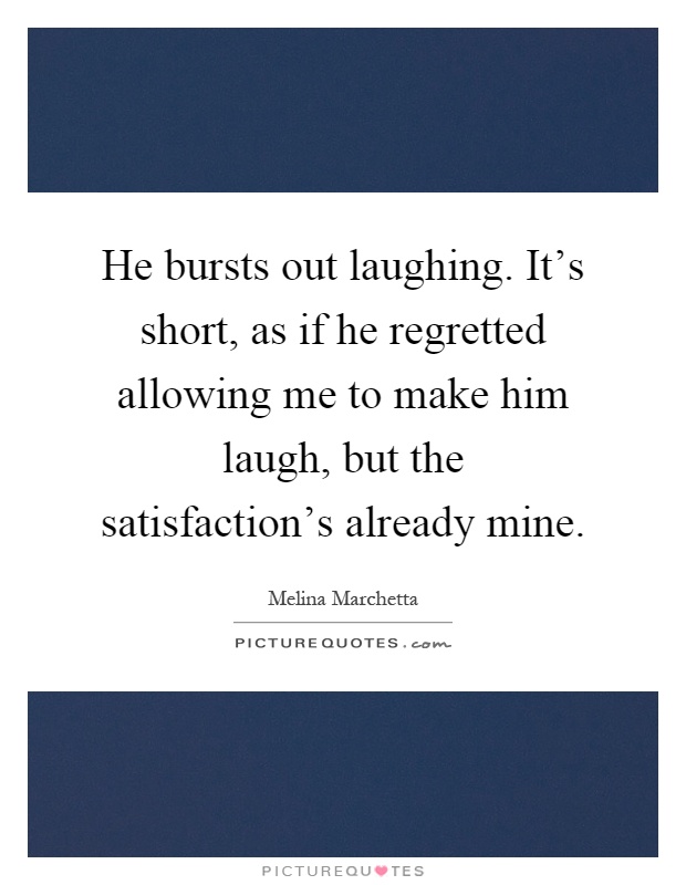 He bursts out laughing. It's short, as if he regretted allowing me to make him laugh, but the satisfaction's already mine Picture Quote #1