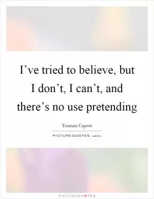 I’ve tried to believe, but I don’t, I can’t, and there’s no use pretending Picture Quote #1