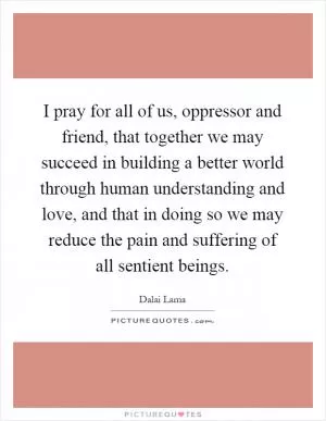 I pray for all of us, oppressor and friend, that together we may succeed in building a better world through human understanding and love, and that in doing so we may reduce the pain and suffering of all sentient beings Picture Quote #1