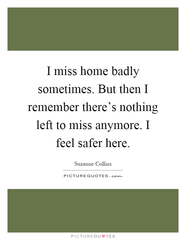 I miss home badly sometimes. But then I remember there's nothing left to miss anymore. I feel safer here Picture Quote #1