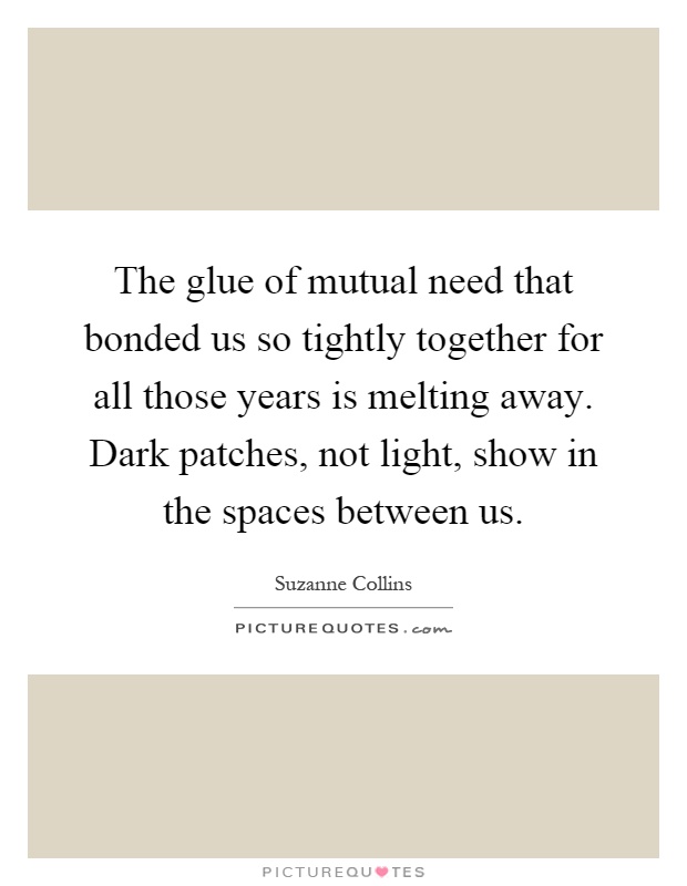 The glue of mutual need that bonded us so tightly together for all those years is melting away. Dark patches, not light, show in the spaces between us Picture Quote #1