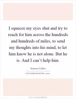 I squeeze my eyes shut and try to reach for him across the hundreds and hundreds of miles, to send my thoughts into his mind, to let him know he is not alone. But he is. And I can’t help him Picture Quote #1