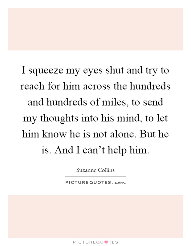 I squeeze my eyes shut and try to reach for him across the hundreds and hundreds of miles, to send my thoughts into his mind, to let him know he is not alone. But he is. And I can't help him Picture Quote #1