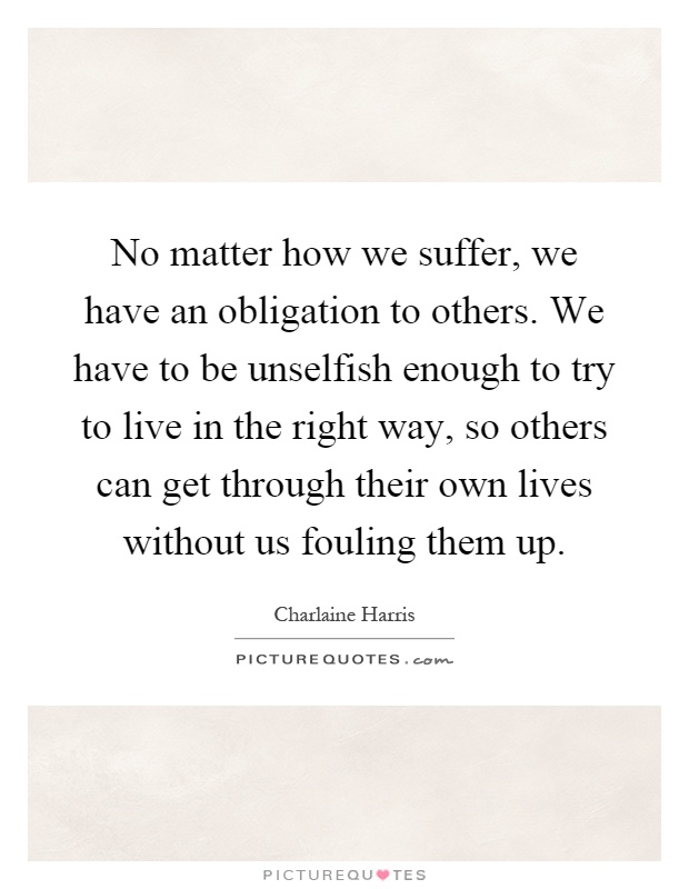 No matter how we suffer, we have an obligation to others. We have to be unselfish enough to try to live in the right way, so others can get through their own lives without us fouling them up Picture Quote #1