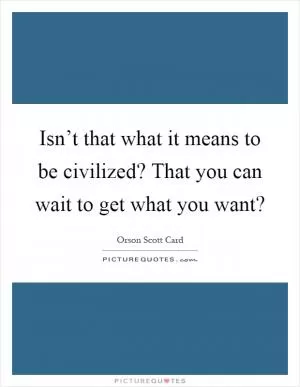 Isn’t that what it means to be civilized? That you can wait to get what you want? Picture Quote #1