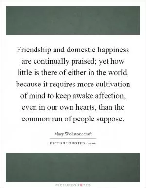 Friendship and domestic happiness are continually praised; yet how little is there of either in the world, because it requires more cultivation of mind to keep awake affection, even in our own hearts, than the common run of people suppose Picture Quote #1