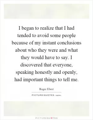 I began to realize that I had tended to avoid some people because of my instant conclusions about who they were and what they would have to say. I discovered that everyone, speaking honestly and openly, had important things to tell me Picture Quote #1