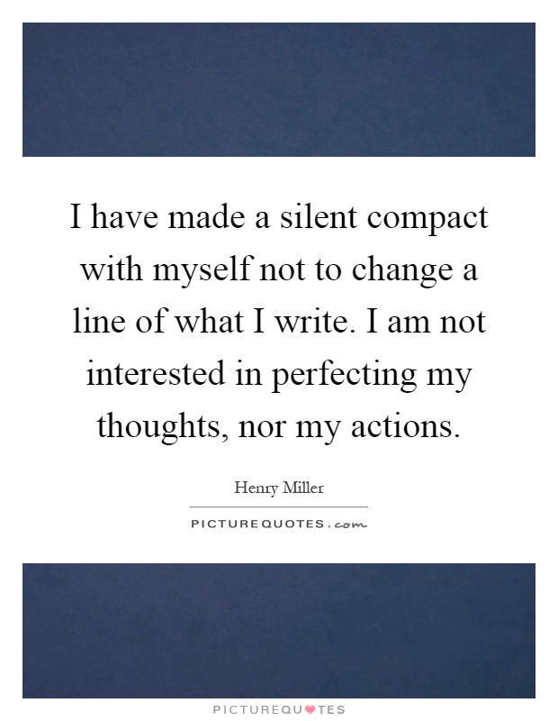 I have made a silent compact with myself not to change a line of what I write. I am not interested in perfecting my thoughts, nor my actions Picture Quote #1