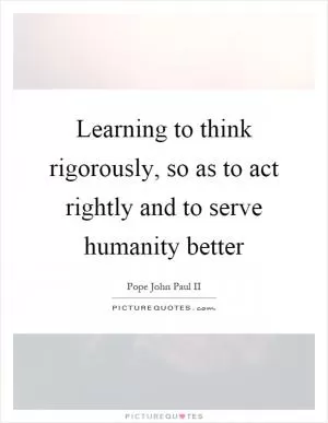 Learning to think rigorously, so as to act rightly and to serve humanity better Picture Quote #1