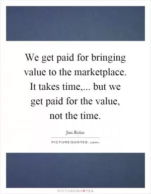 We get paid for bringing value to the marketplace. It takes time,... but we get paid for the value, not the time Picture Quote #1
