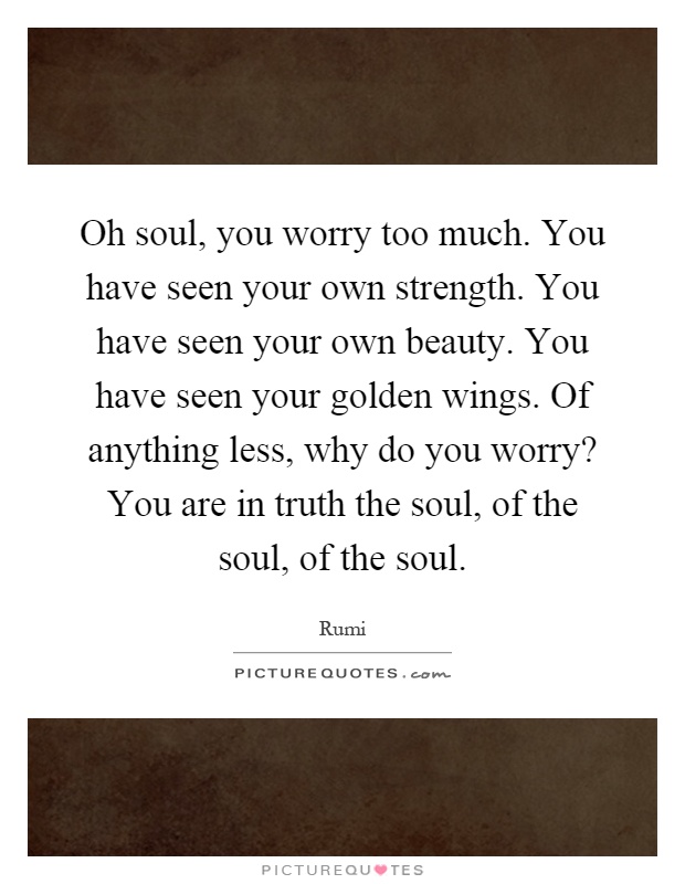 Oh soul, you worry too much. You have seen your own strength. You have seen your own beauty. You have seen your golden wings. Of anything less, why do you worry? You are in truth the soul, of the soul, of the soul Picture Quote #1