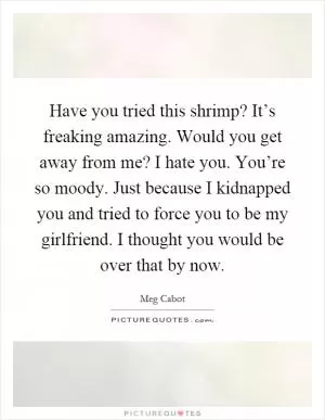 Have you tried this shrimp? It’s freaking amazing. Would you get away from me? I hate you. You’re so moody. Just because I kidnapped you and tried to force you to be my girlfriend. I thought you would be over that by now Picture Quote #1