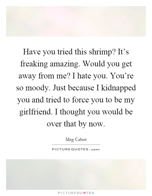 Have you tried this shrimp? It's freaking amazing. Would you get away from me? I hate you. You're so moody. Just because I kidnapped you and tried to force you to be my girlfriend. I thought you would be over that by now Picture Quote #1