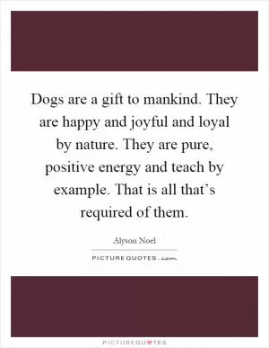 Dogs are a gift to mankind. They are happy and joyful and loyal by nature. They are pure, positive energy and teach by example. That is all that’s required of them Picture Quote #1