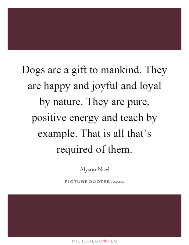 Dogs are a gift to mankind. They are happy and joyful and loyal by nature. They are pure, positive energy and teach by example. That is all that's required of them Picture Quote #1