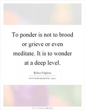 To ponder is not to brood or grieve or even meditate. It is to wonder at a deep level Picture Quote #1
