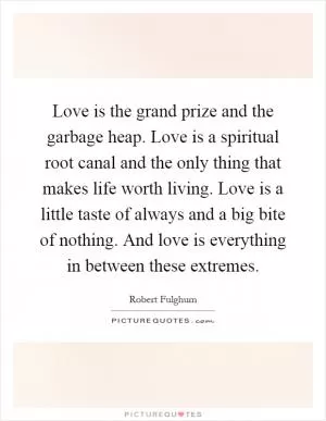 Love is the grand prize and the garbage heap. Love is a spiritual root canal and the only thing that makes life worth living. Love is a little taste of always and a big bite of nothing. And love is everything in between these extremes Picture Quote #1
