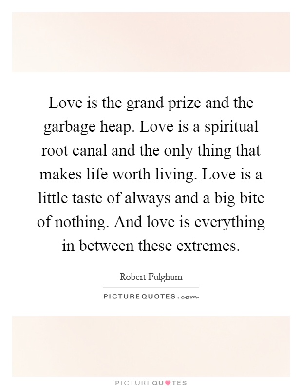 Love is the grand prize and the garbage heap. Love is a spiritual root canal and the only thing that makes life worth living. Love is a little taste of always and a big bite of nothing. And love is everything in between these extremes Picture Quote #1