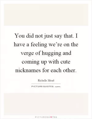 You did not just say that. I have a feeling we’re on the verge of hugging and coming up with cute nicknames for each other Picture Quote #1