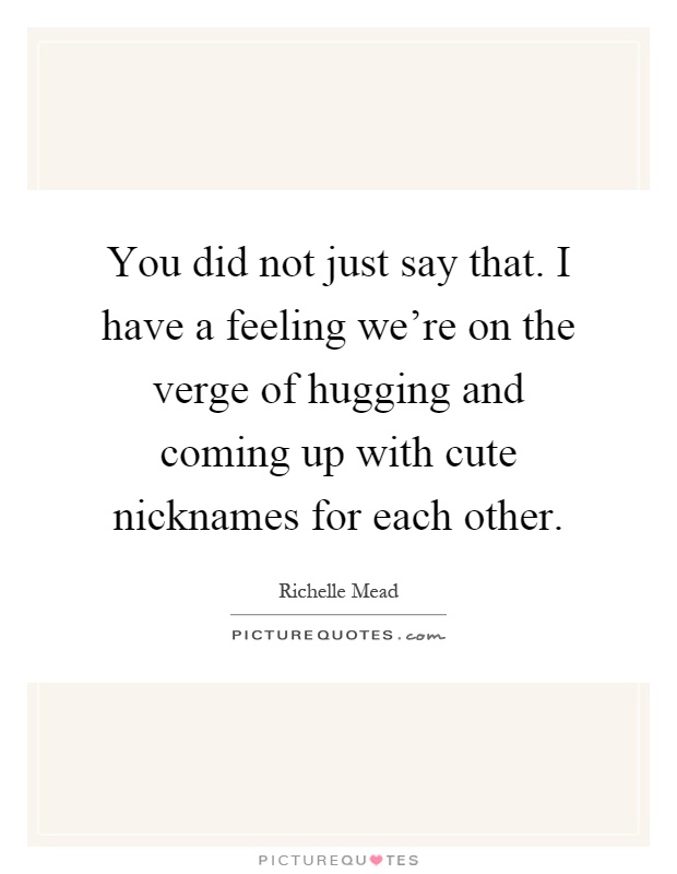 You did not just say that. I have a feeling we're on the verge of hugging and coming up with cute nicknames for each other Picture Quote #1