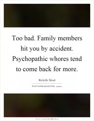 Too bad. Family members hit you by accident. Psychopathic whores tend to come back for more Picture Quote #1