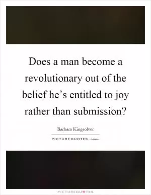 Does a man become a revolutionary out of the belief he’s entitled to joy rather than submission? Picture Quote #1