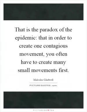 That is the paradox of the epidemic: that in order to create one contagious movement, you often have to create many small movements first Picture Quote #1