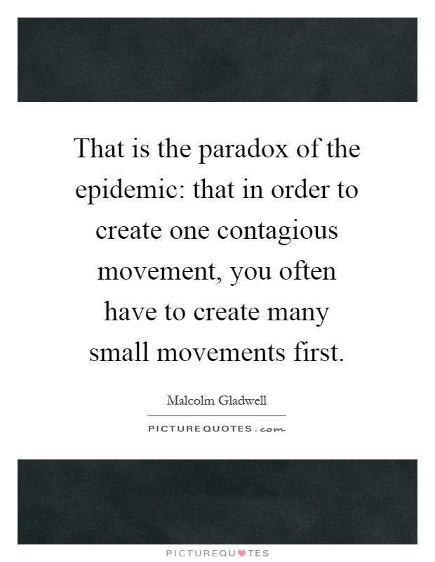 That is the paradox of the epidemic: that in order to create one contagious movement, you often have to create many small movements first Picture Quote #1
