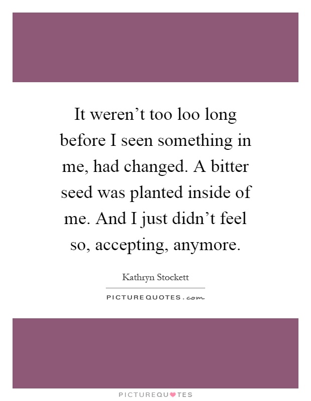 It weren't too loo long before I seen something in me, had changed. A bitter seed was planted inside of me. And I just didn't feel so, accepting, anymore Picture Quote #1