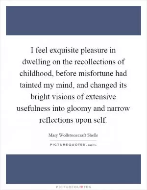 I feel exquisite pleasure in dwelling on the recollections of childhood, before misfortune had tainted my mind, and changed its bright visions of extensive usefulness into gloomy and narrow reflections upon self Picture Quote #1