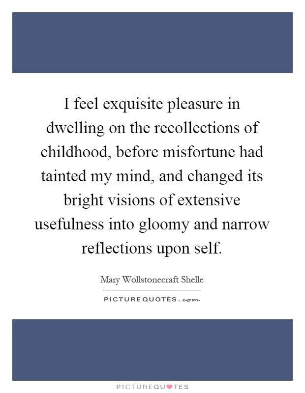 I feel exquisite pleasure in dwelling on the recollections of childhood, before misfortune had tainted my mind, and changed its bright visions of extensive usefulness into gloomy and narrow reflections upon self Picture Quote #1