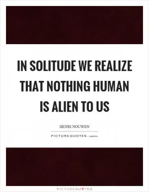 In solitude we realize that nothing human is alien to us Picture Quote #1