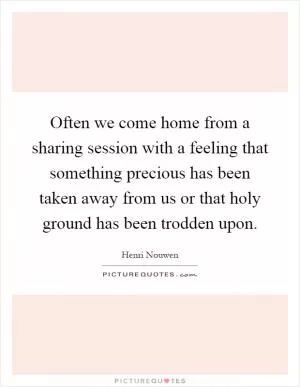 Often we come home from a sharing session with a feeling that something precious has been taken away from us or that holy ground has been trodden upon Picture Quote #1