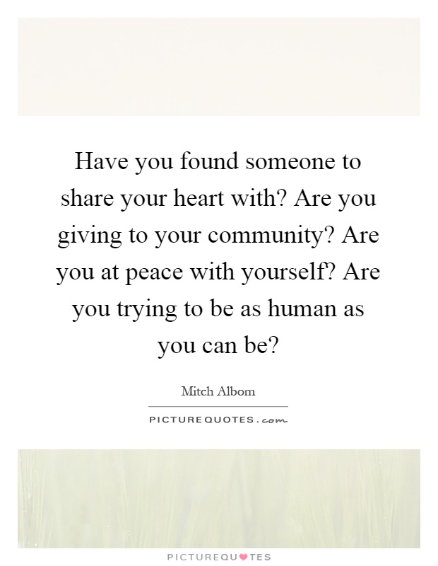 Have you found someone to share your heart with? Are you giving to your community? Are you at peace with yourself? Are you trying to be as human as you can be? Picture Quote #1