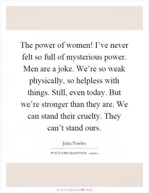 The power of women! I’ve never felt so full of mysterious power. Men are a joke. We’re so weak physically, so helpless with things. Still, even today. But we’re stronger than they are. We can stand their cruelty. They can’t stand ours Picture Quote #1