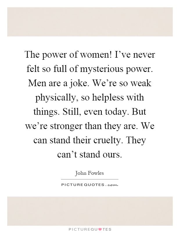The power of women! I've never felt so full of mysterious power. Men are a joke. We're so weak physically, so helpless with things. Still, even today. But we're stronger than they are. We can stand their cruelty. They can't stand ours Picture Quote #1