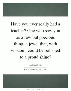 Have you ever really had a teacher? One who saw you as a raw but precious thing, a jewel that, with wisdom, could be polished to a proud shine? Picture Quote #1