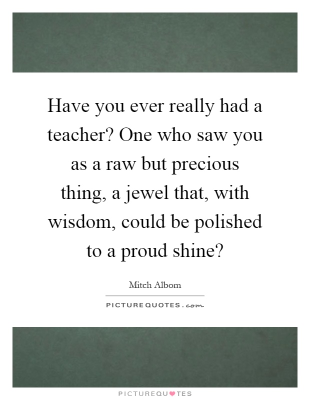 Have you ever really had a teacher? One who saw you as a raw but precious thing, a jewel that, with wisdom, could be polished to a proud shine? Picture Quote #1