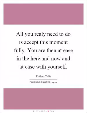 All you realy need to do is accept this moment fully. You are then at ease in the here and now and at ease with yourself Picture Quote #1