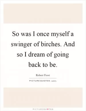 So was I once myself a swinger of birches. And so I dream of going back to be Picture Quote #1